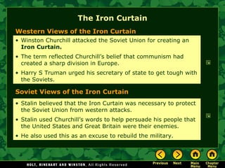 The Iron Curtain Western Views of the Iron Curtain Soviet Views of the Iron Curtain Winston Churchill attacked the Soviet Union for creating an  Iron Curtain. The term reflected Churchill’s belief that communism had created a sharp division in Europe. Harry S Truman urged his secretary of state to get tough with the Soviets. Stalin believed that the Iron Curtain was necessary to protect the Soviet Union from western attacks. Stalin used Churchill’s words to help persuade his people that the United States and Great Britain were their enemies. He also used this as an excuse to rebuild the military.  