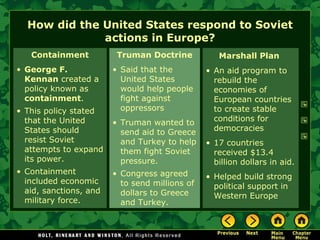 How did the United States respond to Soviet actions in Europe? Containment George F. Kennan  created a policy known as  containment . This policy stated that the United States should resist Soviet attempts to expand its power. Containment included economic aid, sanctions, and military force. Truman Doctrine Said that the United States would help people fight against oppressors Truman wanted to send aid to Greece and Turkey to help them fight Soviet pressure. Congress agreed to send millions of dollars to Greece and Turkey. Marshall Plan   An aid program to rebuild the economies of European countries to create stable conditions for democracies 17 countries received $13.4 billion dollars in aid. Helped build strong political support in Western Europe 