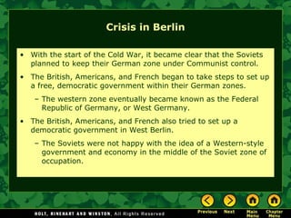 Crisis in Berlin With the start of the Cold War, it became clear that the Soviets planned to keep their German zone under Communist control. The British, Americans, and French began to take steps to set up a free, democratic government within their German zones. The western zone eventually became known as the Federal Republic of Germany, or West Germany. The British, Americans, and French also tried to set up a democratic government in West Berlin. The Soviets were not happy with the idea of a Western-style government and economy in the middle of the Soviet zone of occupation. 