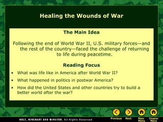 Healing the Wounds of War The Main Idea Following the end of World War II, U.S. military forces—and the rest of the country—faced the challenge of returning to life during peacetime. Reading Focus What was life like in America after World War II?  What happened in politics in postwar America? How did the United States and other countries try to build a better world after the war? 
