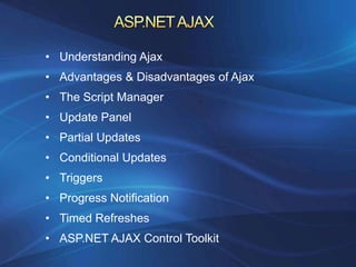 • Understanding Ajax
• Advantages & Disadvantages of Ajax
• The Script Manager
• Update Panel
• Partial Updates
• Conditional Updates
• Triggers
• Progress Notification
• Timed Refreshes
• ASP.NET AJAX Control Toolkit
 
