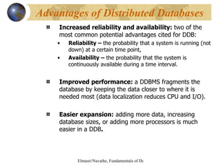 Increased reliability and availability:  two of the most common potential advantages cited for DDB:  Reliability –  the probability that a system is running (not down) at a certain time point, Availability –  the probability that the system is continuously available during a time interval. Improved performance:  a DDBMS fragments the database by keeping the data closer to where it is needed most (data localization reduces CPU and I/O). Easier expansion:  adding more data, increasing database sizes, or adding more processors is much easier in a DDB . Advantages of Distributed Databases 