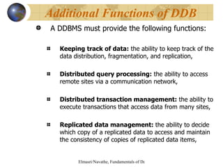 A DDBMS must provide the following functions: Keeping track of data:  the ability to keep track of the data distribution, fragmentation, and replication, Distributed query processing:  the ability to access remote sites via a communication network, Distributed transaction management:  the ability to execute transactions that access data from many sites, Replicated data management:  the ability to decide which copy of a replicated data to access and maintain the consistency of copies of replicated data items, Additional Functions of DDB 