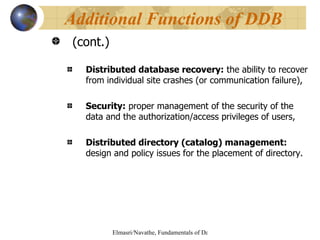 (cont.) Distributed database recovery:  the ability to recover from individual site crashes (or communication failure), Security:  proper management of the security of the data and the authorization/access privileges of users, Distributed directory (catalog) management:  design and policy issues for the placement of directory.  Additional Functions of DDB 