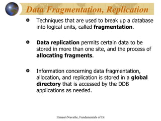 Techniques that are used to break up a database into logical units, called  fragmentation . Data replication  permits certain data to be stored in more than one site, and the process of  allocating fragments .  Information concerning data fragmentation, allocation, and replication is stored in a  global directory  that is accessed by the DDB applications as needed. Data Fragmentation, Replication 