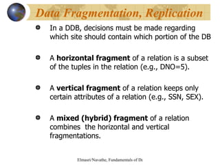 In a DDB, decisions must be made regarding which site should contain which portion of the DB A  horizontal fragment  of a relation is a subset of the tuples in the relation (e.g., DNO=5). A  vertical fragment  of a relation keeps only certain attributes of a relation (e.g., SSN, SEX). A  mixed (hybrid) fragment  of a relation combines  the horizontal and vertical fragmentations.  Data Fragmentation, Replication 