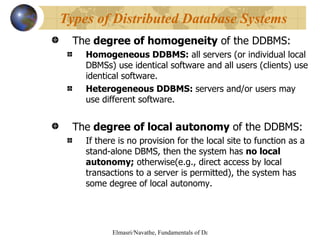 The  degree of homogeneity  of the DDBMS: Homogeneous DDBMS:  all servers (or individual local DBMSs) use identical software and all users (clients) use identical software. Heterogeneous DDBMS:  servers and/or users may use different software. The  degree of local autonomy  of the DDBMS: If there is no provision for the local site to function as a stand-alone DBMS, then the system has  no local autonomy;  otherwise(e.g., direct access by local transactions to a server is permitted), the system has some degree of local autonomy. Types of Distributed Database Systems 