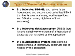 In a  federated DDBMS , each server is an independent  and autonomous centralized DBMS that has its own local users, local transactions, and DBA (i.e., a very high level of local autonomy). In a  federated database system  (FDBS) there is some global view or schema of a federation of  databases that is shared by the applications. In a  multidatabase system  there exists no global schema. It interactively constructs one as needed by the application. Types of Distributed Database Systems 