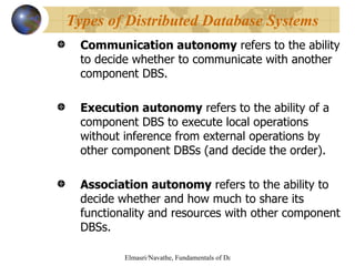 Communication autonomy  refers to the ability to decide whether to communicate with another component DBS. Execution autonomy  refers to the ability of a component DBS to execute local operations without inference from external operations by other component DBSs (and decide the order). Association autonomy  refers to the ability to  decide whether and how much to share its functionality and resources with other component DBSs.  Types of Distributed Database Systems 
