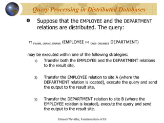 Suppose that the  EMPLOYEE  and the  DEPARTMENT  relations are distributed. The query: π  FNAME, LNAME, DNAME  (EMPLOYEE  ⋈   DNO=DNUMBER  DEPARTMENT) may be executed within one of the following strategies: Transfer both the EMPLOYEE and the DEPARTMENT relations to the result site, Transfer the EMPLOYEE relation to site A (where the DEPARTMENT relation is located), execute the query and send the output to the result site, Transfer the DEPARTMENT relation to site B (where the EMPLOYEE relation is located), execute the query and send the output to the result site. Query Processing in Distributed Databases 