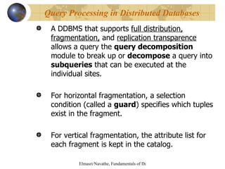 A DDBMS that supports  full distribution, fragmentation,  and  replication transparence  allows a query the  query decomposition  module to break up or  decompose  a query into  subqueries  that can be executed at the individual sites. For horizontal fragmentation, a selection condition (called a  guard ) specifies which tuples exist in the fragment. For vertical fragmentation, the attribute list for each fragment is kept in the catalog. Query Processing in Distributed Databases 