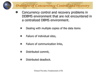 Concurrency control and recovery problems in DDBMS environment that are not encountered in a centralized DBMS environment. Dealing with multiple copies of the data items Failure of individual sites, Failure of communication links, Distributed commit, Distributed deadlock. Overview of Concurrency Control and recovery 