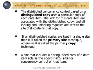 The distributed concurrency control based on a  distinguished copy  uses a particular copy of each data item. The lock for this data item are associated with the distinguished copy, and all locking and unlocking requests are sent to the site that contains that copy. If all distinguished copies are kept in a single site then it is called the  primary site  technique, otherwise it is called the  primary copy  technique. A site that includes a distinguished copy of a data item acts as the  coordinator site  for concurrency control on that item. Overview of Concurrency Control and recovery 