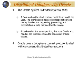 The Oracle system is divided into two parts: A front-end as the client portion, that interacts with the user. The client has no data access responsibility and merely handles the requesting, processing, and presentation of data managed by the server. A back-end as the server portion, that runs Oracle and handles the functions related to concurrent shared access. Oracle uses a two-phase commit protocol to deal with concurrent distributed transactions Distributed Databases in Oracle 