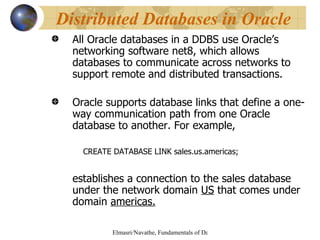 All Oracle databases in a DDBS use Oracle’s networking software net8, which allows databases to communicate across networks to support remote and distributed transactions. Oracle supports database links that define a one-way communication path from one Oracle database to another. For example, CREATE DATABASE LINK sales.us.americas; establishes a connection to the sales database under the network domain  US  that comes under domain  americas. Distributed Databases in Oracle 