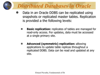 Data in an Oracle DDBS can be replicated using snapshots or replicated master tables. Replication is provided a the following levels: Basic replication:  replicates of tables are managed for read-only access. For updates, data must be accessed at a single primary site. Advanced (symmetric) replication:  allowing applications to update table replicas throughout a replicated DDBS. Data can be read and updated at any site. Distributed Databases in Oracle 