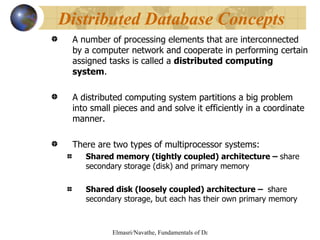 A number of processing elements that are interconnected by a computer network and cooperate in performing certain assigned tasks is called a  distributed computing system .  A distributed computing system partitions a big problem into small pieces and and solve it efficiently in a coordinate manner. There are two types of multiprocessor systems: Shared memory (tightly coupled) architecture –  share secondary storage (disk) and primary memory Shared disk (loosely coupled) architecture –  share secondary storage, but each has their own primary memory Distributed Database Concepts   
