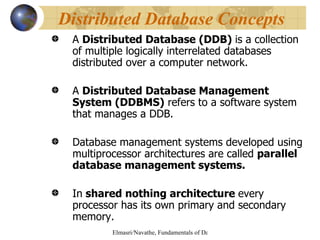 A  Distributed Database (DDB)  is a collection of multiple logically interrelated databases distributed over a computer network. A  Distributed Database Management System (DDBMS)  refers to a software system that manages a DDB. Database management systems developed using multiprocessor architectures are called  parallel database management systems. In  shared nothing architecture  every processor has its own primary and secondary memory.  Distributed Database Concepts   