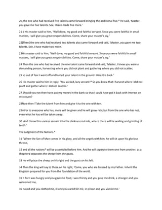 20,The one who had received five talents came forward bringing the additional five.* He said, ‘Master,
you gave me five talents. See, I have made five more.’
21 d His master said to him, ‘Well done, my good and faithful servant. Since you were faithful in small
matters, I will give you great responsibilities. Come, share your master’s joy.’
22*Then+ the one who had received two talents also came forward and said, ‘Master, you gave me two
talents. See, I have made two more.’
23His master said to him, ‘Well done, my good and faithful servant. Since you were faithful in small
matters, I will give you great responsibilities. Come, share your master’s joy.’
24 Then the one who had received the one talent came forward and said, ‘Master, I knew you were a
demanding person, harvesting where you did not plant and gathering where you did not scatter;
25 so out of fear I went off and buried your talent in the ground. Here it is back.’
26 His master said to him in reply, ‘You wicked, lazy servant!* So you knew that I harvest where I did not
plant and gather where I did not scatter?
27 Should you not then have put my money in the bank so that I could have got it back with interest on
my return?
28Now then! Take the talent from him and give it to the one with ten.
29mFor to everyone who has, more will be given and he will grow rich; but from the one who has not,
even what he has will be taken away.
30 And throw this useless servant into the darkness outside, where there will be wailing and grinding of
teeth.’
The Judgment of the Nations.*
31 “When the Son of Man comes in his glory, and all the angels with him, he will sit upon his glorious
throne,
32 and all the nations* will be assembled before him. And he will separate them one from another, as a
shepherd separates the sheep from the goats.
33 He will place the sheep on his right and the goats on his left.
34 Then the king will say to those on his right, ‘Come, you who are blessed by my Father. Inherit the
kingdom prepared for you from the foundation of the world.
35 h For I was hungry and you gave me food, I was thirsty and you gave me drink, a stranger and you
welcomed me,
36 naked and you clothed me, ill and you cared for me, in prison and you visited me.’

 