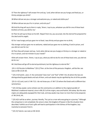 37 Then the righteous* will answer him and say, ‘Lord, when did we see you hungry and feed you, or
thirsty and give you drink?
38 When did we see you a stranger and welcome you, or naked and clothe you?
39 When did we see you ill or in prison, and visit you?’
40i And the king will say to them in reply, ‘Amen, I say to you, whatever you did for one of these least
brothers of mine, you did for me.’
41 Then he will say to those on his left, ‘Depart from me, you accursed, into the eternal fire prepared for
the devil and his angels.
42 For I was hungry and you gave me no food, I was thirsty and you gave me no drink,
43a stranger and you gave me no welcome, naked and you gave me no clothing, ill and in prison, and
you did not care for me.’
44 Then they will answer and say, ‘Lord, when did we see you hungry or thirsty or a stranger or naked or
ill or in prison, and not minister to your needs?’
45He will answer them, ‘Amen, I say to you, what you did not do for one of these least ones, you did not
do for me.’
46 l And these will go off to eternal punishment, but the righteous to eternal life.”
[25:1–13+ Peculiar to Matthew.* *25:1+ Then: at the time of the parousia. Kingdom…will be like: see
note on Mt 13:24–30.
* [25:2–4+ Foolish…wise: cf. the contrasted “wise man” and “fool” of Mt 7:24, 26 where the two are
distinguished by good deeds and lack of them, and such deeds may be signified by the oil of this parable.
[25:11–12] Lord, Lord: cf. Mt 7:21. I do not know you: cf. Mt 7:23 where the Greek verb is different but
synonymous.
* [25:13] Stay awake: some scholars see this command as an addition to the original parable of
Matthew’s traditional material, since in Mt 25:5 all the virgins, wise and foolish, fall asleep. But the wise
virgins are adequately equipped for their task, and stay awake may mean no more than to be prepared;
cf. Mt 24:42, 44..
* *25:14+ It will be as when…journey: literally, “For just as a man who was going on a journey.” Although
the comparison is not completed, the sense is clear; the kingdom of heaven is like the situation here
described. Faithful use of one’s gifts will lead to participation in the fullness of the kingdom, lazy
inactivity to exclusion from it.
* [25:15] Talents: see note on Mt 18:24.

 