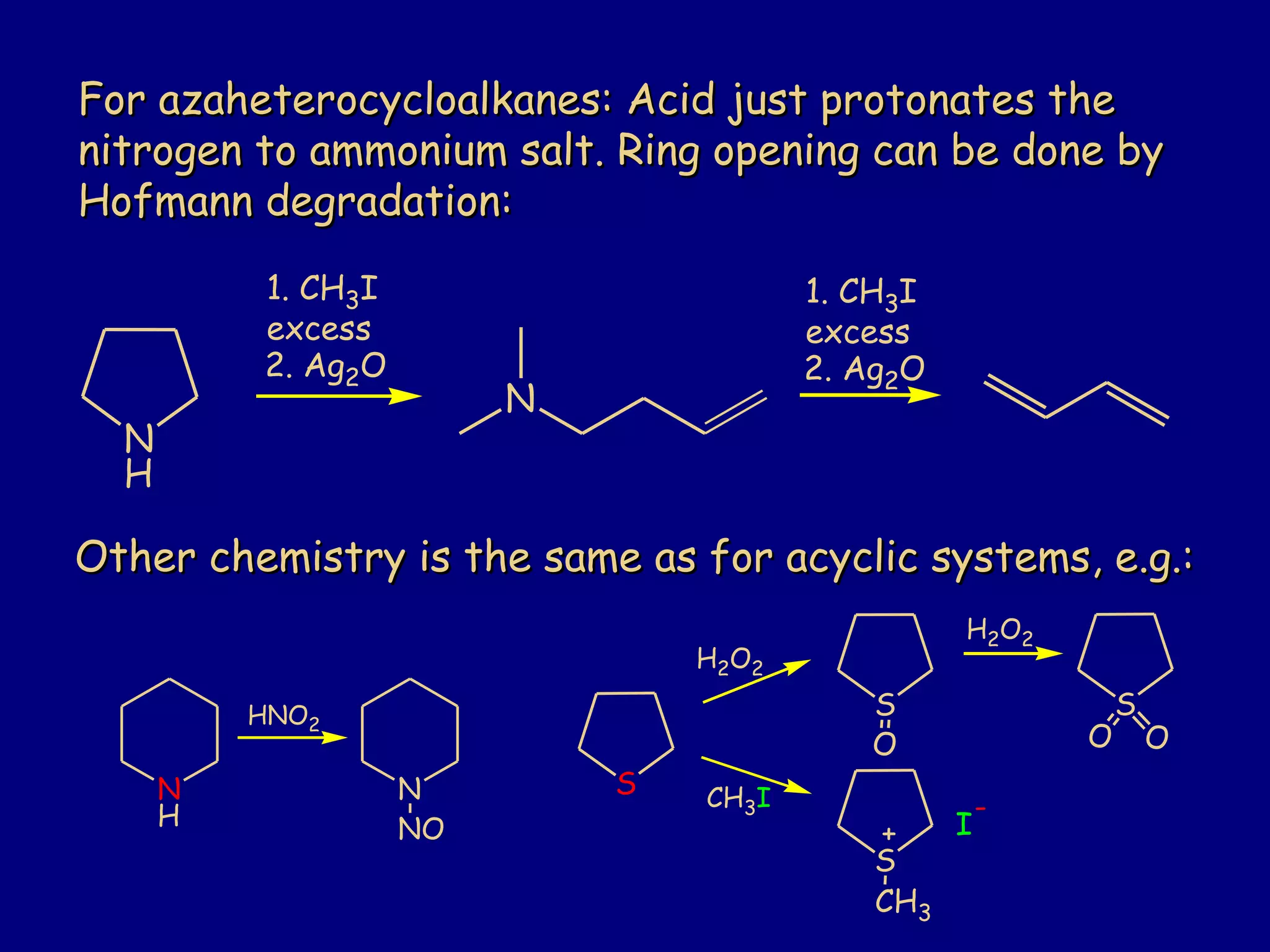 For azaheterocycloalkanes: Acid just protonates theFor azaheterocycloalkanes: Acid just protonates the
nitrogen to ammonium salt. Ring opening can be done bynitrogen to ammonium salt. Ring opening can be done by
Hofmann degradation:Hofmann degradation:
N
H
1. CH3I
excess
2. Ag2O
N
1. CH3I
excess
2. Ag2O
Other chemistry is the same as for acyclic systems, e.g.:Other chemistry is the same as for acyclic systems, e.g.:
N
H
HNO2
N
NO
S
S
O
H2O2
S
OO
CH3I
S
CH3
I
-
+
H2O2
 