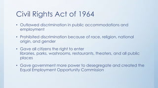 Civil Rights Act of 1964
• Outlawed discrimination in public accommodations and
employment
• Prohibited discrimination because of race, religion, national
origin, and gender
• Gave all citizens the right to enter
libraries, parks, washrooms, restaurants, theaters, and all public
places
• Gave government more power to desegregate and created the
Equal Employment Opportunity Commission
 