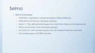 Selma
– Selma Campaign
– 1965 SNCC organized a voting campaign in Selma,Alabama
– 2m00 African-Americans had been arrested
– March 7, 1965, 600 protestors began the march from Selma to Montgomery,AL
– Police swung whips, clubs and used tearpgas
– On March 21, 3,00 members led by MLK with Federal Protection marched
– The numbers grew to 25,000 marchers
 