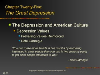 Copyright ©2004 by the McGraw-Hill Companies, Inc.
25-11
 The Depression and American Culture
 Depression Values
 Prevailing Values Reinforced
 Dale Carnegie
Chapter Twenty-Five:
The Great Depression
“You can make more friends in two months by becoming
interested in other people than you can in two years by trying
to get other people interested in you.”
- Dale Carnegie
 