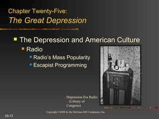 Copyright ©2004 by the McGraw-Hill Companies, Inc.
25-13
 The Depression and American Culture
 Radio
 Radio’s Mass Popularity
 Escapist Programming
Depression Era Radio
(Library of
Congress)
Chapter Twenty-Five:
The Great Depression
 