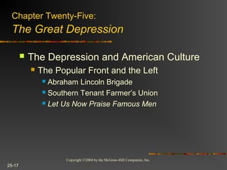 Copyright ©2004 by the McGraw-Hill Companies, Inc.
25-17
 The Depression and American Culture
 The Popular Front and the Left
 Abraham Lincoln Brigade
 Southern Tenant Farmer’s Union
 Let Us Now Praise Famous Men
Chapter Twenty-Five:
The Great Depression
 