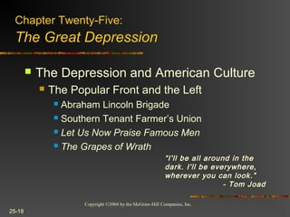 Copyright ©2004 by the McGraw-Hill Companies, Inc.
25-18
 The Depression and American Culture
 The Popular Front and the Left
 Abraham Lincoln Brigade
 Southern Tenant Farmer’s Union
 Let Us Now Praise Famous Men
 The Grapes of Wrath
Chapter Twenty-Five:
The Great Depression
“I'll be all around in the
dark. I'll be everywhere,
wherever you can look.”
- Tom Joad
 