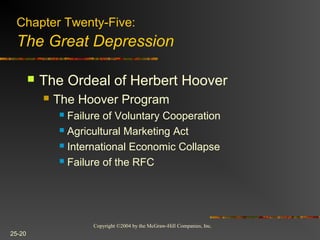 Copyright ©2004 by the McGraw-Hill Companies, Inc.
25-20
 The Ordeal of Herbert Hoover
 The Hoover Program
 Failure of Voluntary Cooperation
 Agricultural Marketing Act
 International Economic Collapse
 Failure of the RFC
Chapter Twenty-Five:
The Great Depression
 