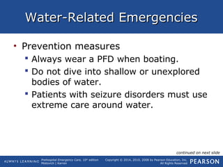 Prehospital Emergency Care, 10th
edition
Mistovich | Karren
Copyright © 2014, 2010, 2008 by Pearson Education, Inc.
All Rights Reserved
Water-Related EmergenciesWater-Related Emergencies
• Prevention measures
 Always wear a PFD when boating.
 Do not dive into shallow or unexplored
bodies of water.
 Patients with seizure disorders must use
extreme care around water.
continued on next slide
 