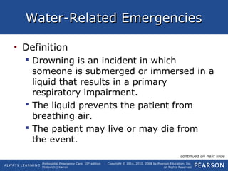 Prehospital Emergency Care, 10th
edition
Mistovich | Karren
Copyright © 2014, 2010, 2008 by Pearson Education, Inc.
All Rights Reserved
Water-Related EmergenciesWater-Related Emergencies
• Definition
 Drowning is an incident in which
someone is submerged or immersed in a
liquid that results in a primary
respiratory impairment.
 The liquid prevents the patient from
breathing air.
 The patient may live or may die from
the event.
continued on next slide
 