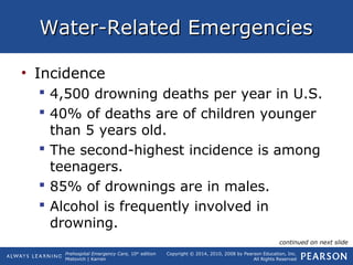 Prehospital Emergency Care, 10th
edition
Mistovich | Karren
Copyright © 2014, 2010, 2008 by Pearson Education, Inc.
All Rights Reserved
Water-Related EmergenciesWater-Related Emergencies
• Incidence
 4,500 drowning deaths per year in U.S.
 40% of deaths are of children younger
than 5 years old.
 The second-highest incidence is among
teenagers.
 85% of drownings are in males.
 Alcohol is frequently involved in
drowning.
continued on next slide
 