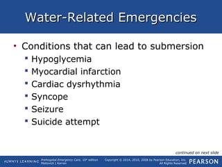 Prehospital Emergency Care, 10th
edition
Mistovich | Karren
Copyright © 2014, 2010, 2008 by Pearson Education, Inc.
All Rights Reserved
Water-Related EmergenciesWater-Related Emergencies
• Conditions that can lead to submersion
 Hypoglycemia
 Myocardial infarction
 Cardiac dysrhythmia
 Syncope
 Seizure
 Suicide attempt
continued on next slide
 