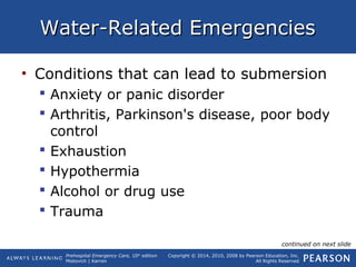 Prehospital Emergency Care, 10th
edition
Mistovich | Karren
Copyright © 2014, 2010, 2008 by Pearson Education, Inc.
All Rights Reserved
Water-Related EmergenciesWater-Related Emergencies
• Conditions that can lead to submersion
 Anxiety or panic disorder
 Arthritis, Parkinson's disease, poor body
control
 Exhaustion
 Hypothermia
 Alcohol or drug use
 Trauma
continued on next slide
 