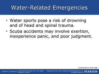 Prehospital Emergency Care, 10th
edition
Mistovich | Karren
Copyright © 2014, 2010, 2008 by Pearson Education, Inc.
All Rights Reserved
Water-Related EmergenciesWater-Related Emergencies
• Water sports pose a risk of drowning
and of head and spinal trauma.
• Scuba accidents may involve exertion,
inexperience panic, and poor judgment.
continued on next slide
 
