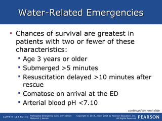 Prehospital Emergency Care, 10th
edition
Mistovich | Karren
Copyright © 2014, 2010, 2008 by Pearson Education, Inc.
All Rights Reserved
Water-Related EmergenciesWater-Related Emergencies
• Chances of survival are greatest in
patients with two or fewer of these
characteristics:
 Age 3 years or older
 Submerged >5 minutes
 Resuscitation delayed >10 minutes after
rescue
 Comatose on arrival at the ED
 Arterial blood pH <7.10
continued on next slide
 