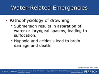 Prehospital Emergency Care, 10th
edition
Mistovich | Karren
Copyright © 2014, 2010, 2008 by Pearson Education, Inc.
All Rights Reserved
Water-Related EmergenciesWater-Related Emergencies
• Pathophysiology of drowning
 Submersion results in aspiration of
water or laryngeal spasms, leading to
suffocation.
 Hypoxia and acidosis lead to brain
damage and death.
continued on next slide
 