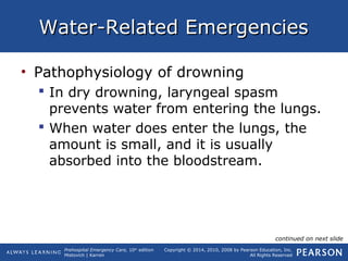 Prehospital Emergency Care, 10th
edition
Mistovich | Karren
Copyright © 2014, 2010, 2008 by Pearson Education, Inc.
All Rights Reserved
Water-Related EmergenciesWater-Related Emergencies
• Pathophysiology of drowning
 In dry drowning, laryngeal spasm
prevents water from entering the lungs.
 When water does enter the lungs, the
amount is small, and it is usually
absorbed into the bloodstream.
continued on next slide
 