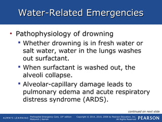 Prehospital Emergency Care, 10th
edition
Mistovich | Karren
Copyright © 2014, 2010, 2008 by Pearson Education, Inc.
All Rights Reserved
Water-Related EmergenciesWater-Related Emergencies
• Pathophysiology of drowning
 Whether drowning is in fresh water or
salt water, water in the lungs washes
out surfactant.
 When surfactant is washed out, the
alveoli collapse.
 Alveolar-capillary damage leads to
pulmonary edema and acute respiratory
distress syndrome (ARDS).
continued on next slide
 