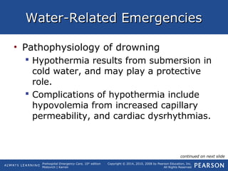 Prehospital Emergency Care, 10th
edition
Mistovich | Karren
Copyright © 2014, 2010, 2008 by Pearson Education, Inc.
All Rights Reserved
Water-Related EmergenciesWater-Related Emergencies
• Pathophysiology of drowning
 Hypothermia results from submersion in
cold water, and may play a protective
role.
 Complications of hypothermia include
hypovolemia from increased capillary
permeability, and cardiac dysrhythmias.
continued on next slide
 