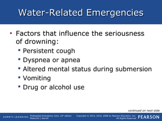 Prehospital Emergency Care, 10th
edition
Mistovich | Karren
Copyright © 2014, 2010, 2008 by Pearson Education, Inc.
All Rights Reserved
Water-Related EmergenciesWater-Related Emergencies
• Factors that influence the seriousness
of drowning:
 Persistent cough
 Dyspnea or apnea
 Altered mental status during submersion
 Vomiting
 Drug or alcohol use
continued on next slide
 