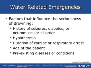 Prehospital Emergency Care, 10th
edition
Mistovich | Karren
Copyright © 2014, 2010, 2008 by Pearson Education, Inc.
All Rights Reserved
Water-Related EmergenciesWater-Related Emergencies
• Factors that influence the seriousness
of drowning:
 History of seizures, diabetes, or
neuromuscular disorder
 Hypothermia
 Duration of cardiac or respiratory arrest
 Age of the patient
 Pre-existing diseases or conditions
continued on next slide
 
