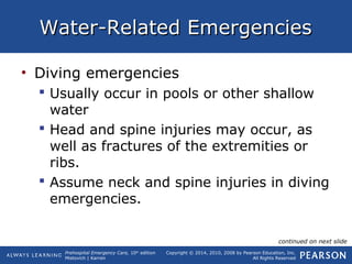 Prehospital Emergency Care, 10th
edition
Mistovich | Karren
Copyright © 2014, 2010, 2008 by Pearson Education, Inc.
All Rights Reserved
Water-Related EmergenciesWater-Related Emergencies
• Diving emergencies
 Usually occur in pools or other shallow
water
 Head and spine injuries may occur, as
well as fractures of the extremities or
ribs.
 Assume neck and spine injuries in diving
emergencies.
continued on next slide
 