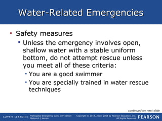 Prehospital Emergency Care, 10th
edition
Mistovich | Karren
Copyright © 2014, 2010, 2008 by Pearson Education, Inc.
All Rights Reserved
Water-Related EmergenciesWater-Related Emergencies
• Safety measures
 Unless the emergency involves open,
shallow water with a stable uniform
bottom, do not attempt rescue unless
you meet all of these criteria:
• You are a good swimmer
• You are specially trained in water rescue
techniques
continued on next slide
 