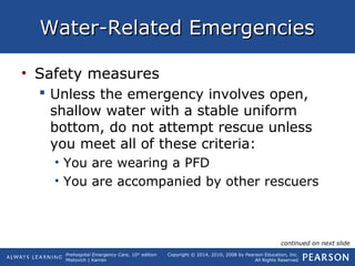 Prehospital Emergency Care, 10th
edition
Mistovich | Karren
Copyright © 2014, 2010, 2008 by Pearson Education, Inc.
All Rights Reserved
Water-Related EmergenciesWater-Related Emergencies
• Safety measures
 Unless the emergency involves open,
shallow water with a stable uniform
bottom, do not attempt rescue unless
you meet all of these criteria:
• You are wearing a PFD
• You are accompanied by other rescuers
continued on next slide
 