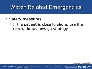 Prehospital Emergency Care, 10th
edition
Mistovich | Karren
Copyright © 2014, 2010, 2008 by Pearson Education, Inc.
All Rights Reserved
Water-Related EmergenciesWater-Related Emergencies
• Safety measures
 If the patient is close to shore, use the
reach, throw, row, go strategy
continued on next slide
 