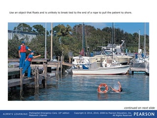 Prehospital Emergency Care, 10th
edition
Mistovich | Karren
Copyright © 2014, 2010, 2008 by Pearson Education, Inc.
All Rights Reserved
Use an object that floats and is unlikely to break tied to the end of a rope to pull the patient to shore.
continued on next slide
 